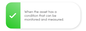 When the asset has a condition that can be monitored and measured